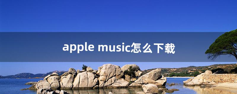 apple music怎么下载（apple music如何快速下载)